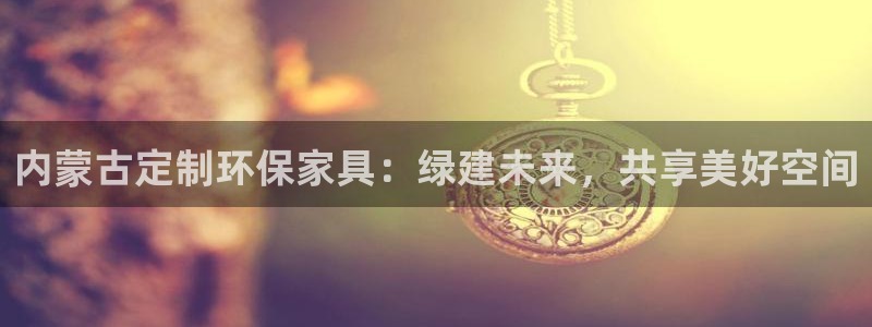 杏宇注册平台官网：内蒙古定制环保家具：绿建未来，共享美好空间